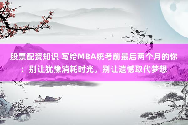 股票配资知识 写给MBA统考前最后两个月的你：别让犹豫消耗时光，别让遗憾取代梦想