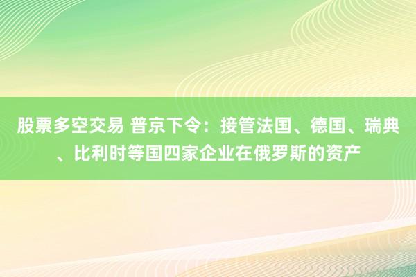 股票多空交易 普京下令：接管法国、德国、瑞典、比利时等国四家企业在俄罗斯的资产