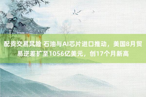 配资交易风险 石油与AI芯片进口推动，美国8月贸易逆差扩至1056亿美元，创17个月新高