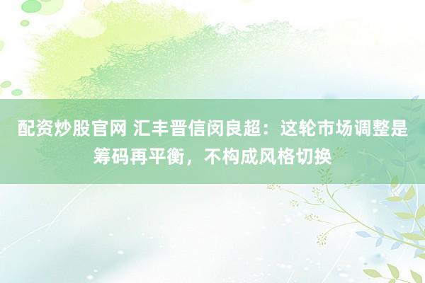 配资炒股官网 汇丰晋信闵良超：这轮市场调整是筹码再平衡，不构成风格切换