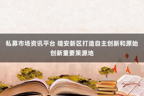 私募市场资讯平台 雄安新区打造自主创新和原始创新重要策源地