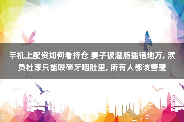 手机上配资如何看持仓 妻子被灌肠插错地方, 演员杜淳只能咬碎牙咽肚里, 所有人都该警醒