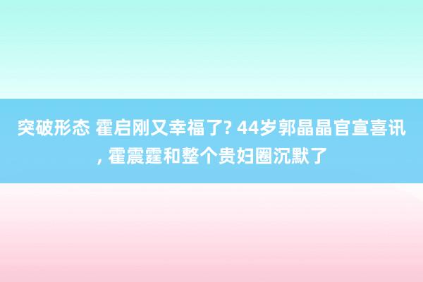 突破形态 霍启刚又幸福了? 44岁郭晶晶官宣喜讯, 霍震霆和整个贵妇圈沉默了