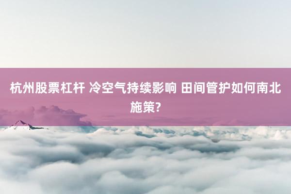 杭州股票杠杆 冷空气持续影响 田间管护如何南北施策?