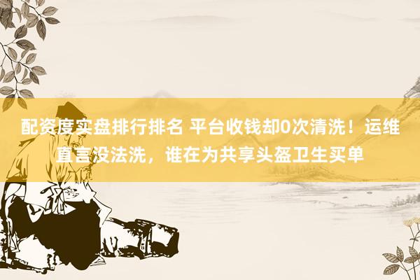 配资度实盘排行排名 平台收钱却0次清洗!运维直言没法洗,谁在为共享头盔卫生买单