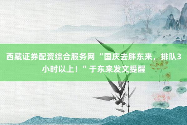 西藏证券配资综合服务网 “国庆去胖东来，排队3小时以上！”于东来发文提醒